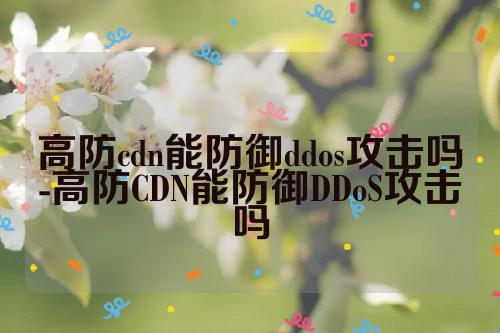 高防cdn能防御ddos攻击吗-高防CDN能防御DDoS攻击吗