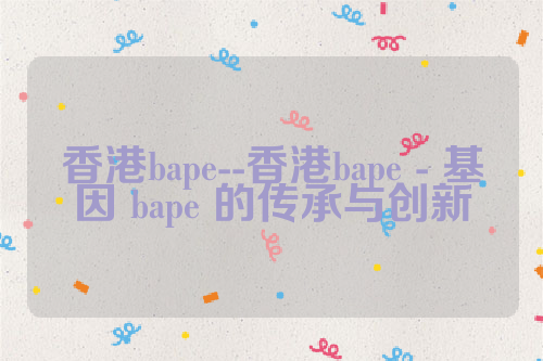 香港bape--香港bape - 基因 bape 的传承与创新